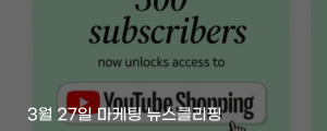 [3월 27일 마케팅 뉴스클리핑] 유튜브, 쇼핑 제휴 기준 완화 구독자 500명도 수익화 외